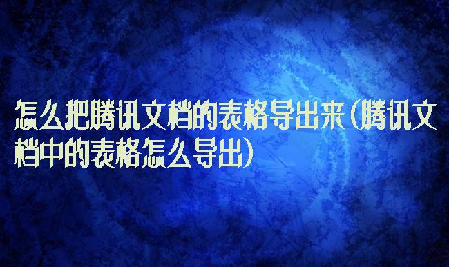 怎么把腾讯文档的表格导出来(腾讯文档中的表格怎么导出)