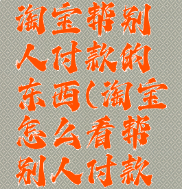 怎么查看淘宝帮别人付款的东西(淘宝怎么看帮别人付款的记录)