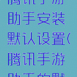 怎么更改腾讯手游助手安装默认设置(腾讯手游助手的默认设置)