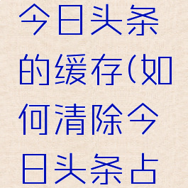 怎么清理今日头条的缓存(如何清除今日头条占用的内存)
