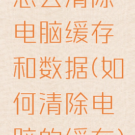 怎么清除电脑缓存和数据(如何清除电脑的缓存)