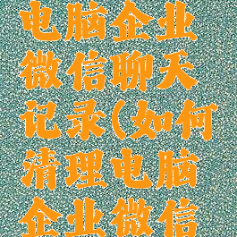 怎么清除电脑企业微信聊天记录(如何清理电脑企业微信聊天记录)