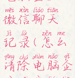 怎么清除电脑企业微信聊天记录(怎么清除电脑企业微信聊天记录内容)