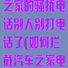 怎么能让汽车之家的骚扰电话别人别打电话了(如何拦截汽车之家电话)