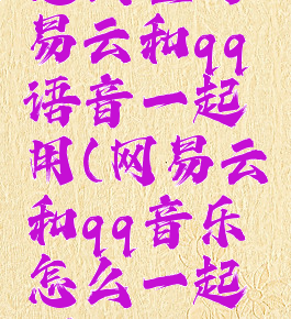 怎么让网易云和qq语音一起用(网易云和qq音乐怎么一起听)