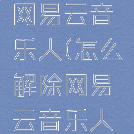 怎么解除网易云音乐人(怎么解除网易云音乐人身份)