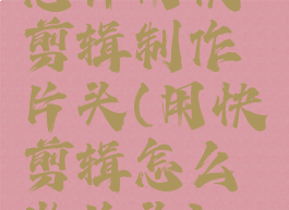 怎样用快剪辑制作片头(用快剪辑怎么做片头)