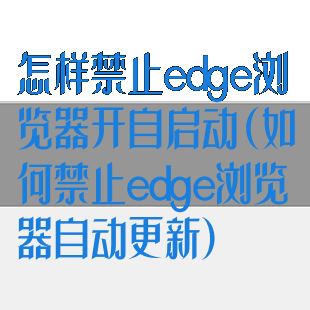 怎样禁止edge浏览器开自启动(如何禁止edge浏览器自动更新)