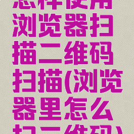 怎样使用浏览器扫描二维码扫描(浏览器里怎么扫二维码)