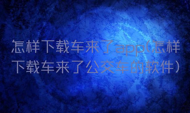 怎样下载车来了app(怎样下载车来了公交车的软件)