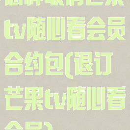 怎样取消芒果tv随心看会员合约包(退订芒果tv随心看会员)