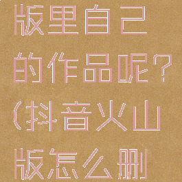 怎样删除抖音火山版里自己的作品呢?(抖音火山版怎么删除自己作品)