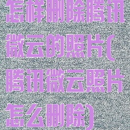 怎样删除腾讯微云的照片(腾讯微云照片怎么删除)