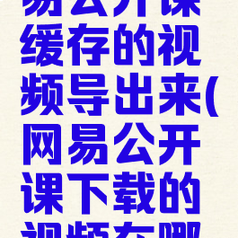 怎样把网易公开课缓存的视频导出来(网易公开课下载的视频在哪个文件夹)
