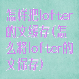 怎样把lofter的文缓存(怎么将lofter的文保存)