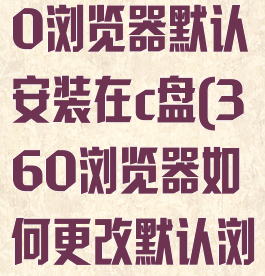 怎样更改360浏览器默认安装在c盘(360浏览器如何更改默认浏览器)