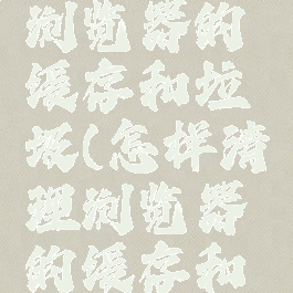 怎样清理浏览器的缓存和垃圾(怎样清理浏览器的缓存和垃圾文件)