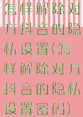 怎样解除对方抖音的隐私设置(怎样解除对方抖音的隐私设置密码)