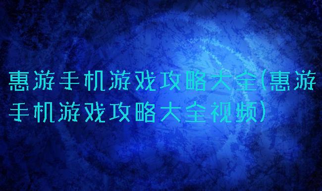 惠游手机游戏攻略大全(惠游手机游戏攻略大全视频)