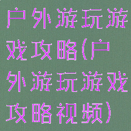 户外游玩游戏攻略(户外游玩游戏攻略视频)