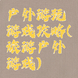 户外游玩游戏攻略(旅游户外游戏)