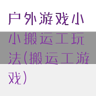 户外游戏小小搬运工玩法(搬运工游戏)