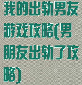 我的出轨男友游戏攻略(男朋友出轨了攻略)