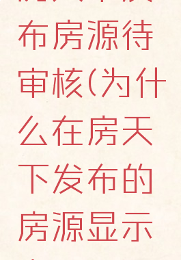 房天下发布房源待审核(为什么在房天下发布的房源显示未展示)