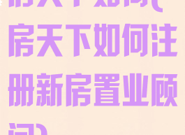房天下如何(房天下如何注册新房置业顾问)