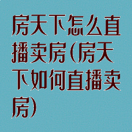 房天下怎么直播卖房(房天下如何直播卖房)