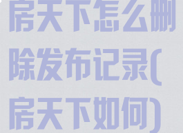 房天下怎么删除发布记录(房天下如何)