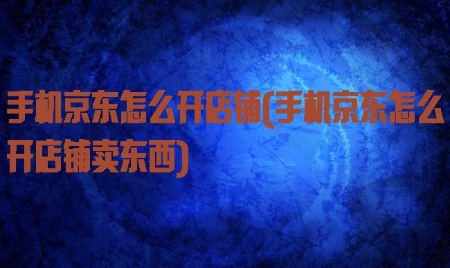 手机京东怎么开店铺(手机京东怎么开店铺卖东西)