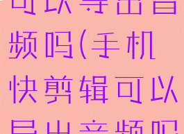 手机快剪辑可以导出音频吗(手机快剪辑可以导出音频吗苹果)