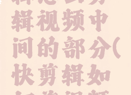 手机快剪辑怎么剪辑视频中间的部分(快剪辑如何剪视频中间部分)