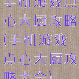 手机游戏点心大厨攻略(手机游戏点心大厨攻略大全)