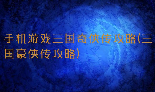 手机游戏三国奇侠传攻略(三国豪侠传攻略)