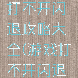 手机游戏打不开闪退攻略大全(游戏打不开闪退怎么办)