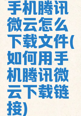 手机腾讯微云怎么下载文件(如何用手机腾讯微云下载链接)
