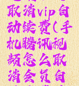 手机腾讯视频如何取消vip自动续费(手机腾讯视频怎么取消会员自动续费功能)