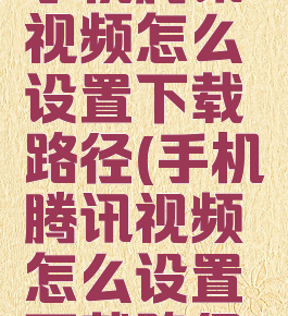 手机腾讯视频怎么设置下载路径(手机腾讯视频怎么设置下载路径)