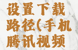 手机腾讯视频怎么设置下载路径(手机腾讯视频默认下载路径)