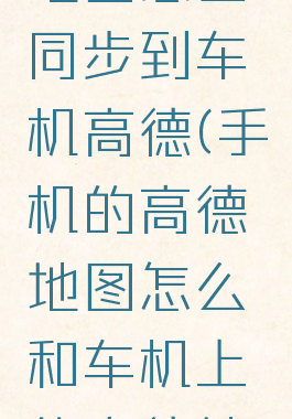 手机高德地图怎么同步到车机高德(手机的高德地图怎么和车机上的高德地图同步)