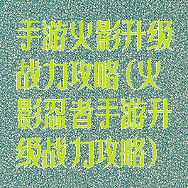 手游火影升级战力攻略(火影忍者手游升级战力攻略)