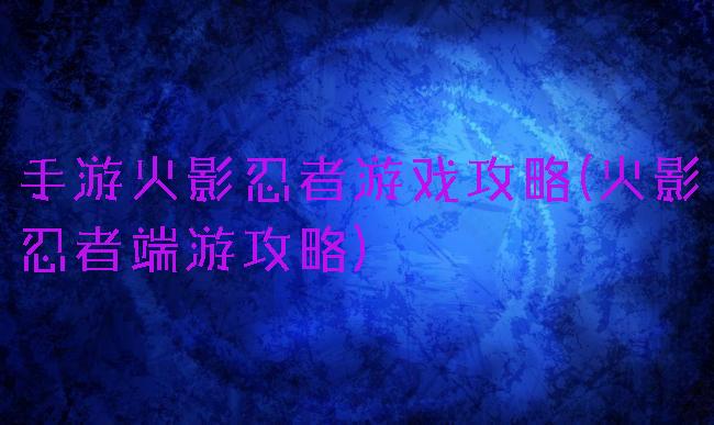 手游火影忍者游戏攻略(火影忍者端游攻略)