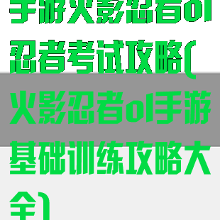 手游火影忍者ol忍者考试攻略(火影忍者ol手游基础训练攻略大全)