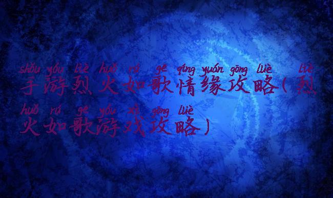 手游烈火如歌情缘攻略(烈火如歌游戏攻略)