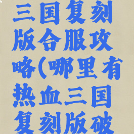 手游热血三国复刻版合服攻略(哪里有热血三国复刻版破解版)