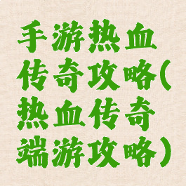 手游热血传奇攻略(热血传奇端游攻略)