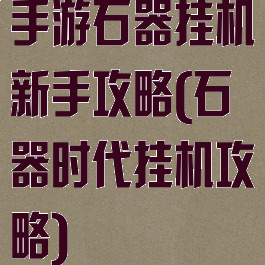 手游石器挂机新手攻略(石器时代挂机攻略)