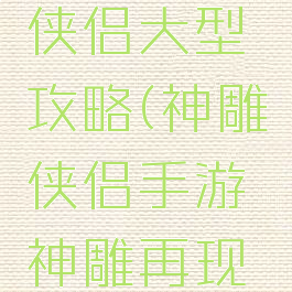 手游神雕侠侣大型攻略(神雕侠侣手游神雕再现攻略)